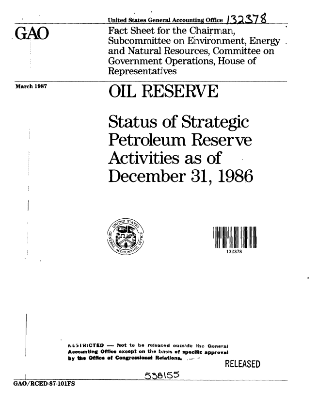handle is hein.gao/gaobacmcj0001 and id is 1 raw text is: 
                   United States General Accounting office J32 :37
GAO                Fact Sheet for the Chairmar,
                   Subcoamittee on Enhvironrment, Energy
                   and Natural Resources, Committee on
                   Government Operations, House of
                   Representatives


March 1987


OIL RESERVE


                    Status of Strategic
                    Petroleum Reserve
                    Activities as of
                    December 31, 1986





                                            132378







           tJWi CTID - Not to be releaed outsfde the Gelerat
           Acoountlng Offe except on the basis of specitic approval
           by the Off ce of CongressloM  Re ltons,  EA.S
                                            RELEASED
GA0/RCED-S7-101Fs


