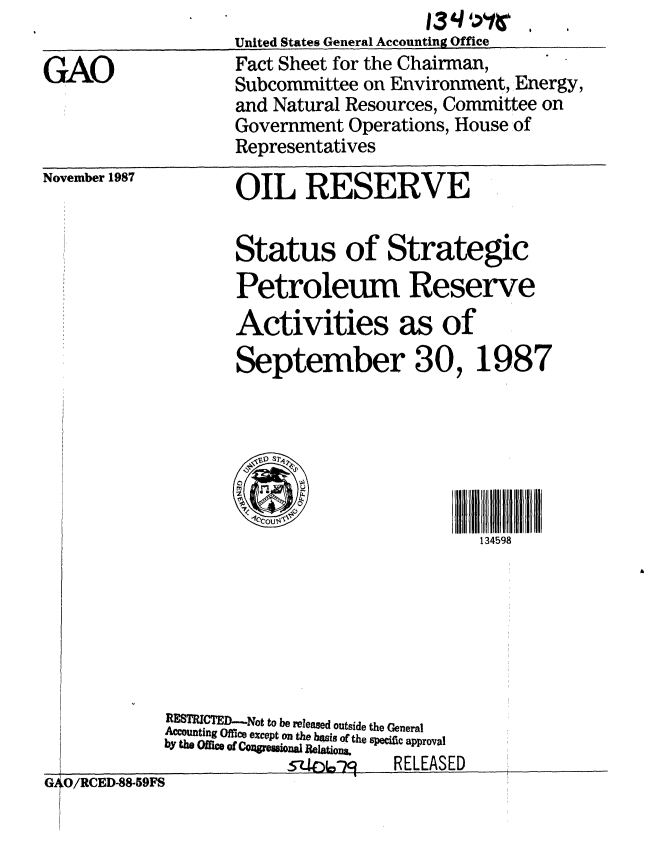 handle is hein.gao/gaobacmij0001 and id is 1 raw text is:                                      13'- ',r'i'
                   United States General Accounting Office
GAO                Fact Sheet for the Chairman,
                   Subcommittee on Environment, Energy,
                   and Natural Resources, Committee on
                   Government Operations, House of
                   Representatives


November 1987


OIL RESERVE


Status of Strategic
Petroleum Reserve
Activities as of
September 30, 1987



     342,


                        134598


RESTRICTED-.Not to be released outside the General
Accounting Office ecept on the basis oM the specific approval
by the Oc of CozreSoaj ReRELEoAE
               s- 6  RELEASED


G4O/RCED-88-59FS               ___


ii


