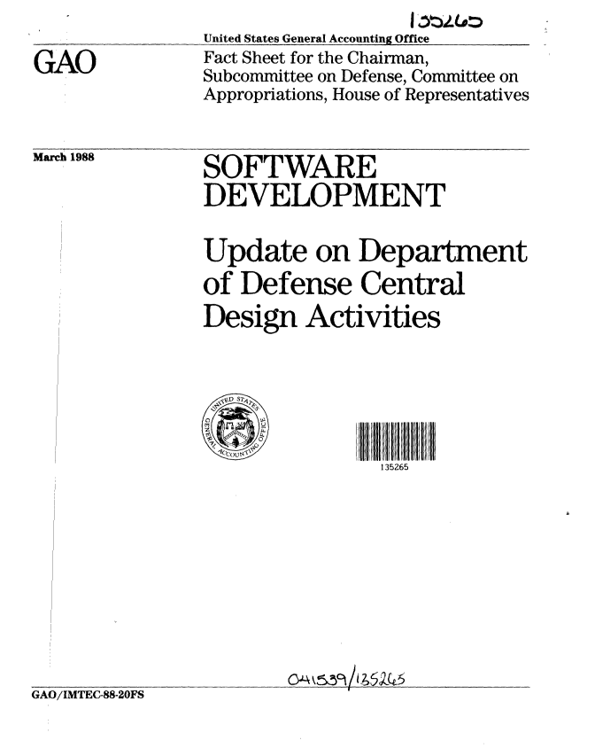 handle is hein.gao/gaobacmjr0001 and id is 1 raw text is: 

GAO


United States General Accounting Office
Fact Sheet for the Chairman,
Subcommittee on Defense, Committee on
Appropriations, House of Representatives


March 1988


SOFTWARE
DEVELOPMENT


Update on Department
of Defense Central
Design Activities






                135265


GAO/IMTEC-88-20FS


