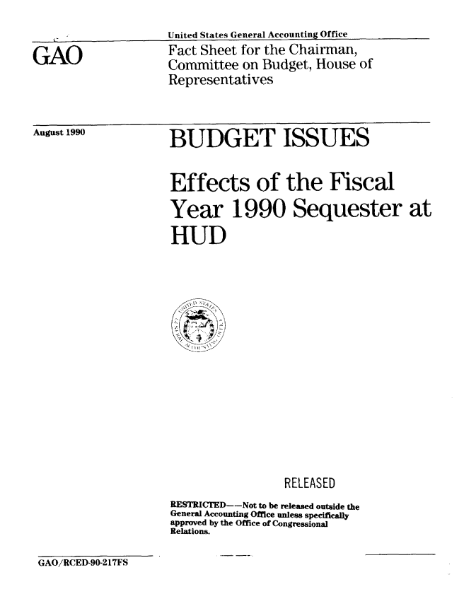 handle is hein.gao/gaobacncg0001 and id is 1 raw text is: 
                    United States General Accounting Office
GAO                 Fact Sheet for the Chairman,
                    Committee on Budget, House of
                    Representatives


August 1990


BUDGET ISSUES


Effects of the Fiscal
Year 1990 Sequester at
HUD


                 RELEASED
RESTRICTED--Not to be released outside the
General Accounting Office unless specificaly
approved by the Office of Congressional
Relations.


GAO/RCED-90-217FS


