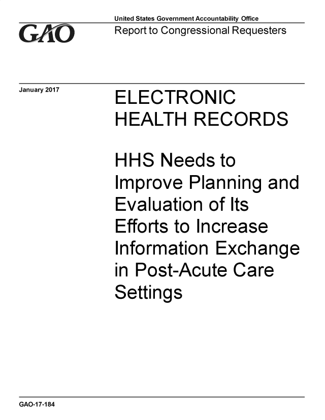 handle is hein.gao/gaobacoop0001 and id is 1 raw text is: 
GAPiO


January 2017


United States Government Accountability Office
Report to Congressional Requesters


ELECTRONIC
HEALTH RECORDS


HHS Needs to
Improve Planning and
Evaluation of Its
Efforts to Increase
Information Exchange
in Post-Acute Care
Settings


GAO-1 7-184


