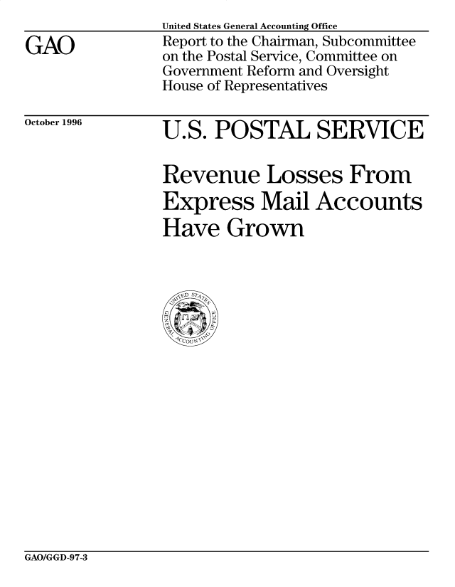handle is hein.gao/gaobacosy0001 and id is 1 raw text is: 

GAO


United States General Accounting Office
Report to the Chairman, Subcommittee
on the Postal Service, Committee on
Government Reform and Oversight
House of Representatives


October 1996


U.S. POSTAL SERVICE


Revenue Losses From
Express Mail Accounts
Have Grown


GAO/GGD-9 7-3


