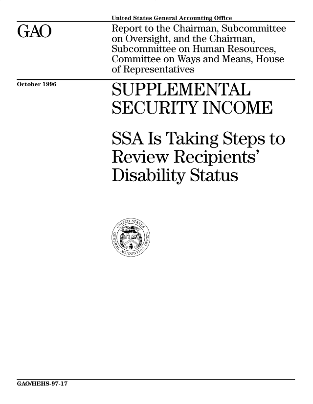 handle is hein.gao/gaobacota0001 and id is 1 raw text is: 

GAO


United States General Accounting Office
Report to the Chairman, Subcommittee
on Oversight, and the Chairman,
Subcommittee on Human Resources,
Committee on Ways and Means, House
of Representatives


October 1996


SUPPLEMENTAL
SECURITY INCOME


SSA Is Taking Steps to
Review Recipients'
Disability Status


GAOAHEHS-97-17


