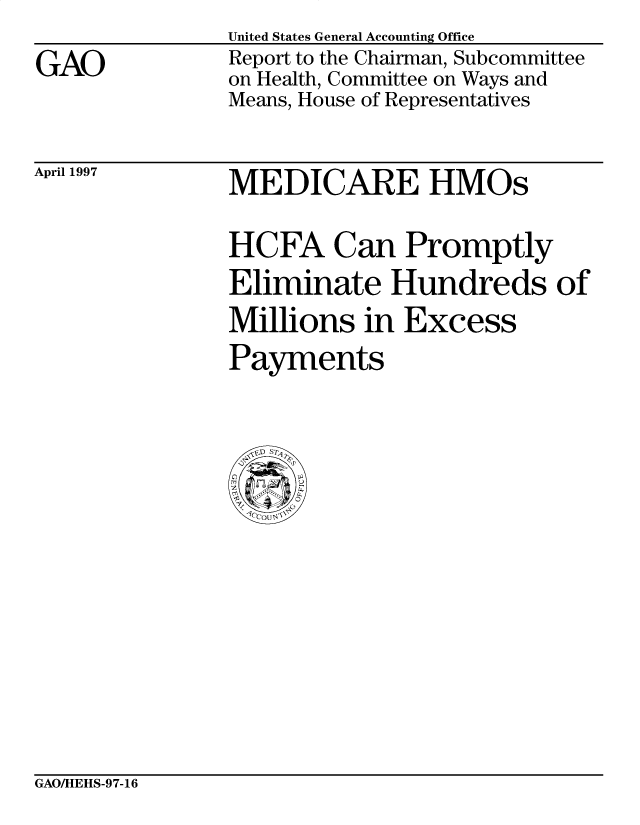 handle is hein.gao/gaobacpal0001 and id is 1 raw text is: 
GAO


United States General Accounting Office
Report to the Chairman, Subcommittee
on Health, Committee on Ways and
Means, House of Representatives


April 1997


MEDICARE HMOs

HCFA Can Promptly
Eliminate Hundreds of
Millions in Excess
Payments


GAOAHEHS-97-16


