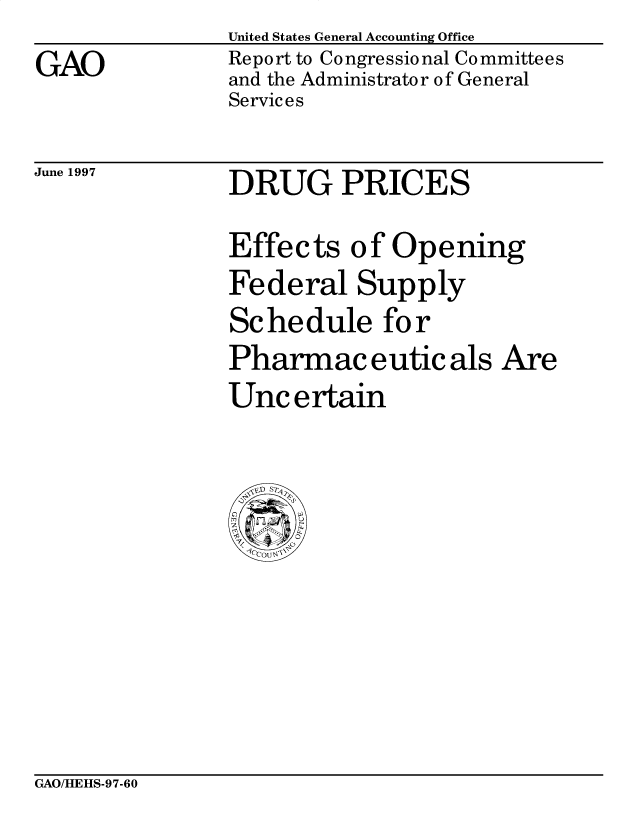 handle is hein.gao/gaobacpbf0001 and id is 1 raw text is: 
GAO


United States General Accounting Office
Report to Congressional Committees
and the Administrator of General
Services


June 1997


DRUG PRICES


Effects of Opening
Federal Supply
Schedule for
Pharmaceuticals Are
Uncertain


GAO/HEHS-97-60


