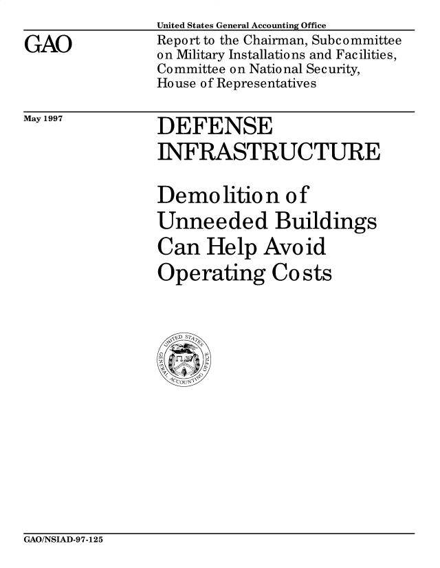 handle is hein.gao/gaobacpbi0001 and id is 1 raw text is: 
GAO


United States General Accounting Office
Report to the Chairman, Subc ommittee
on Military Installations and Facilities,
Committee on National Security,
House of Representatives


May 1997


DEFENSE
INFRASTRUCTURE

Demo lition of
Unneeded Buildings
Can Help Avoid
Operating Costs


GAO/NSIAD-97-125


