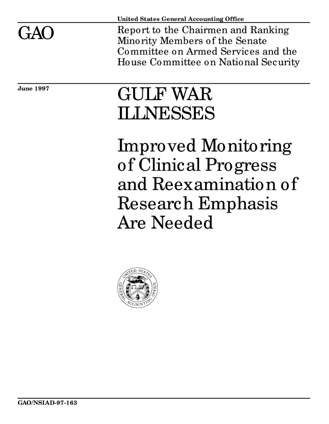 handle is hein.gao/gaobacpci0001 and id is 1 raw text is: 
GAO


United States General Accounting Office
Report to the Chairmen and Ranking
Minority Members of the Senate
Committee on Armed Services and the
House Committee on National Security


June 1997


GULF WAR
ILLNESSES


Impro ved Mo nito ring
of Clinical Progress
and Reexamination of
Research Emphasis
Are Needed


GAO/NSIAD-97-163


