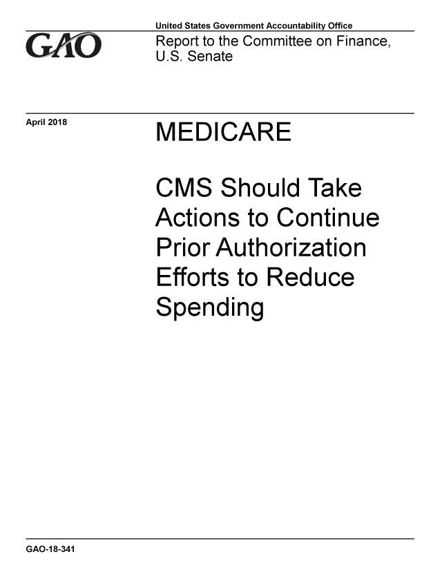 handle is hein.gao/gaobacpcx0001 and id is 1 raw text is: 
GAO


April 2018


United States Government Accountability Office
Report to the Committee on Finance,
U.S. Senate


MEDICARE


CMS Should Take
Actions to Continue
Prior Authorization
Efforts to Reduce
Spending


GAO-1 8-341


