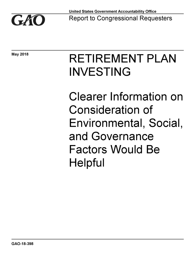 handle is hein.gao/gaobacpdg0001 and id is 1 raw text is: 
GAtO


May 2018


United States Government Accountability Office
Report to Congressional Requesters


RETIREMENT PLAN
INVESTING


Clearer Information on
Consideration of
Environmental, Social,
and Governance
Factors Would Be
Helpful


GAO-1 8-398


