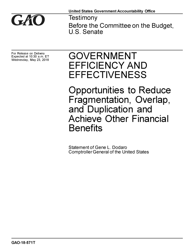 handle is hein.gao/gaobacpdi0001 and id is 1 raw text is:                  United States Government Accountability Office
GAO              Testimony
                 Before the Committee on the Budget,
                 U.S. Senate


For Release on Delivery
Expected at 10:30 a.m. ET
Wednesday, May 23, 2018


GOVERNMENT
EFFICIENCY AND
EFFECTIVENESS

Opportunities to Reduce
Fragmentation, Overlap,
and Duplication and
Achieve Other Financial
Benefits

Statement of Gene L. Dodaro
ComptrollerGeneral of the United States


GAO-1 8-571 T


