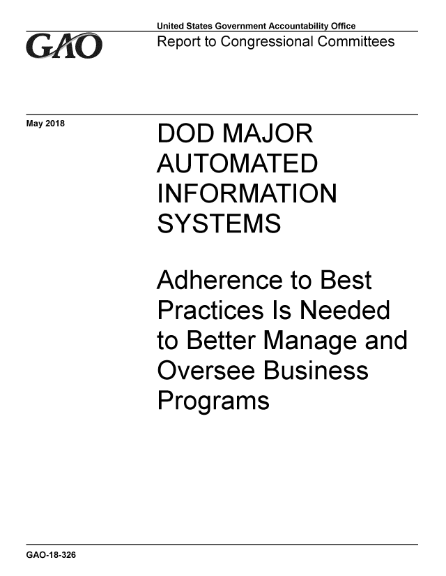 handle is hein.gao/gaobacpdp0001 and id is 1 raw text is: 
GAP O


May 2018


United States Government Accountability Office
Report to Congressional Committees


DOD MAJOR
AUTOMATED
INFORMATION
SYSTEMS


Adherence to Best
Practices Is Needed
to Better Manage and
Oversee Business
Programs


GAO-1 8-326


