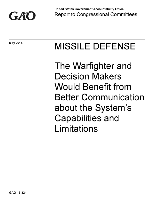 handle is hein.gao/gaobacpdx0001 and id is 1 raw text is:              United States Government Accountability Office
,Report to Congressional Committees

May 2018     MISSILE    DEFENSE

             The Warfighter and
             Decision Makers
             Would Benefit from
             Better Communication
             about the System's
             Capabilities and
             Limitations


GAO-1 8-324


