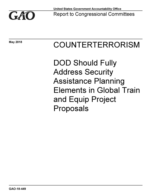 handle is hein.gao/gaobacpdz0001 and id is 1 raw text is: 
GAO


May 2018


United States Government Accountability Office
Report to Congressional Committees


CO


UNTERTERRORISM


DOD Should Fully
Address Security
Assistance Planning
Elements in Global Train
and Equip Project
Proposals


GAO-1 8-449


