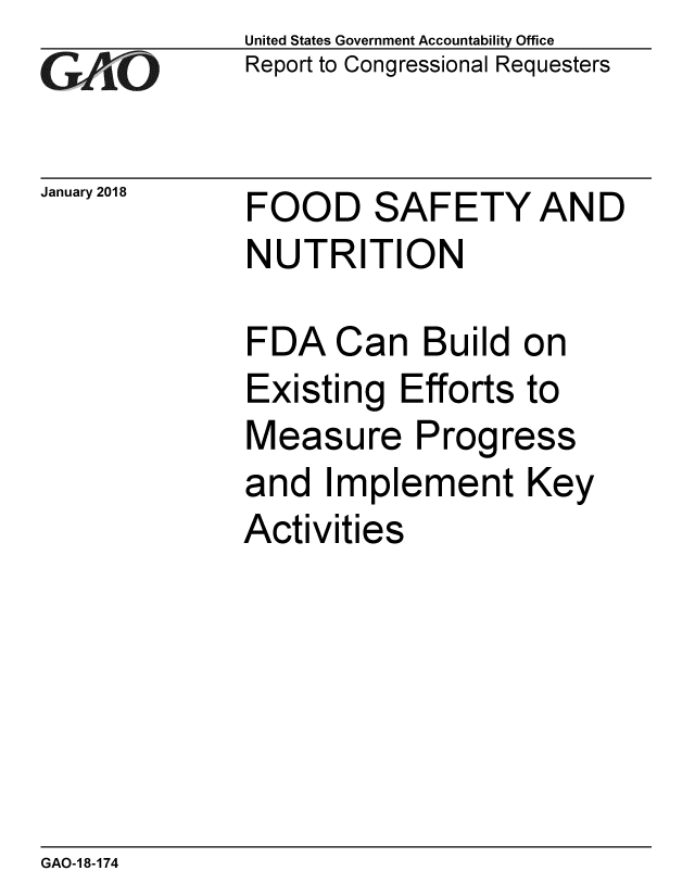 handle is hein.gao/gaobacpei0001 and id is 1 raw text is: 
GA tO


January 2018


United States Government Accountability Office
Report to Congressional Requesters


FOOD SAFETYAND
NUTRITION


FDA Can Build on
Existing Efforts to
Measure Progress
and Implement Key
Activities


GAO-1 8-174


