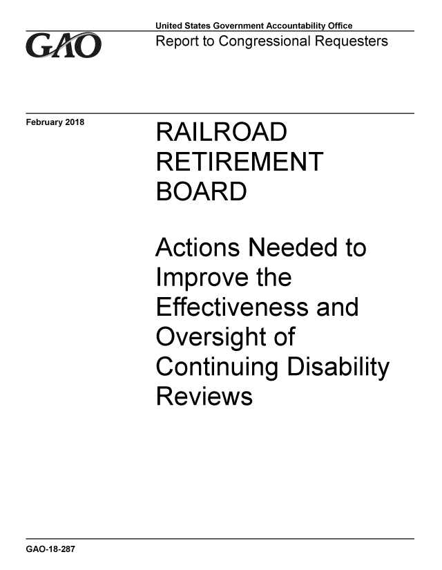 handle is hein.gao/gaobacpet0001 and id is 1 raw text is: 
GAiO


February 2018


United States Government Accountability Office
Report to Congressional Requesters


RAILROAD
RETIREMENT
BOARD


Actions Needed to
Improve the
Effectiveness and
Oversight of
Continuing Disability
Reviews


GAO-1 8-287


