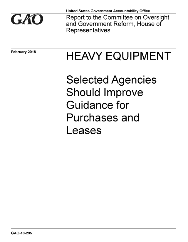 handle is hein.gao/gaobacpez0001 and id is 1 raw text is: 
GAO0


February 2018


United States Government Accountability Office
Report to the Committee on Oversight
and Government Reform, House of
Representatives


HEAVY EQUIPMENT


Selected Agencies
Should Improve
Guidance for
Purchases and
Leases


GAO-1 8-295


