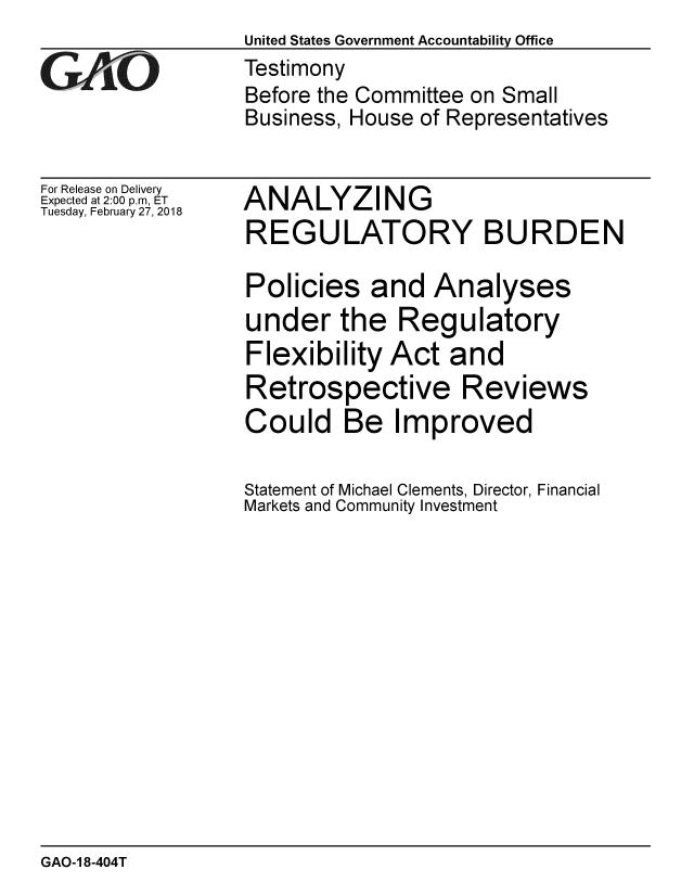 handle is hein.gao/gaobacpfa0001 and id is 1 raw text is:                   United States Government Accountability Office
GAO               Testimony
                  Before the Committee on Small
                  Business, House of Representatives


For Release on Delivery
Expected at 2:00 p.m, ET
Tuesday, February 27, 2018


ANALYZING
REGULATORY BURDEN

Policies and Analyses
under the Regulatory
Flexibility Act and
Retrospective Reviews
Could Be Improved

Statement of Michael Clements, Director, Financial
Markets and Community Investment


GAO-1 8-404T


