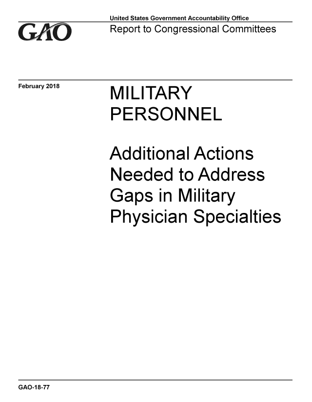 handle is hein.gao/gaobacpfe0001 and id is 1 raw text is: 
GAi'O


February 2018


United States Government Accountability Office
Report to Congressional Committees


MILITARY
PERSONNEL


Additional Actions
Needed to Address
Gaps in Military
Physician Specialties


GAO-1 8-77


