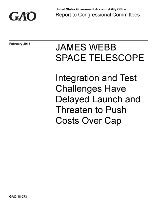 handle is hein.gao/gaobacpff0001 and id is 1 raw text is: 
GAiO


February 2018


United States Government Accountability Office
Report to Congressional Committees


JAMES WEBB
SPACE TELESCOPE


Integration
Challenges
Delayed La
Threaten to
Costs Over


and Test
Have
unch an
Push
Cap


GAO-18-273


1


