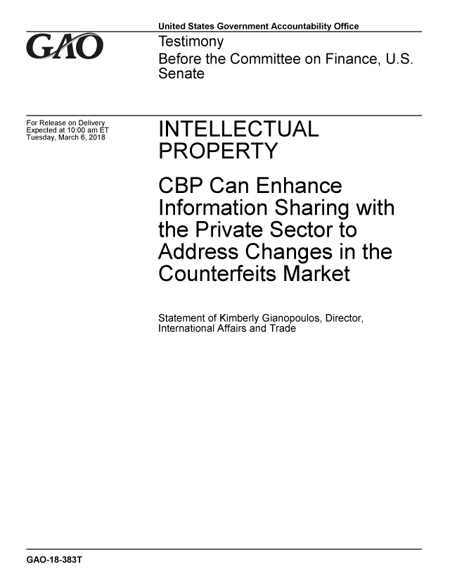 handle is hein.gao/gaobacpfh0001 and id is 1 raw text is:                   United States Government Accountability Office
CV0 /Testimony
                  Before the Committee on Finance, U.S.
                  Senate


For Release on Delivery
Expected at 10:00 am ET
Tuesday, March 6, 2018


INTELLECTUAL
PROPERTY


CBP Can Enhance
Information Sharing with
the Private Sector to
Address Changes in the
Counterfeits Market

Statement of Kimberly Gianopoulos, Director,
International Affairs and Trade


GAO-1 8-383T


