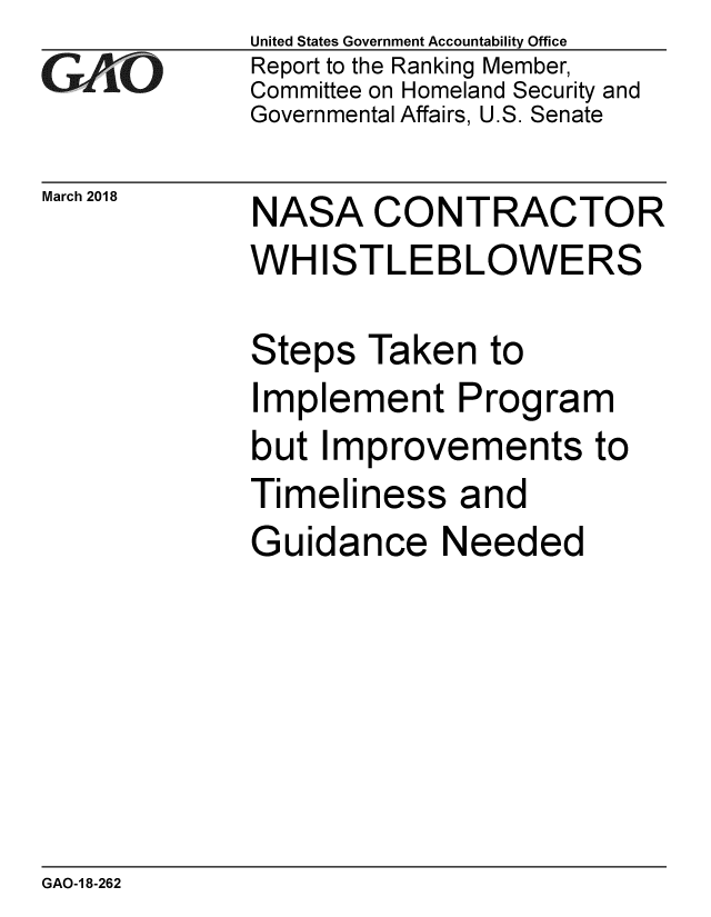 handle is hein.gao/gaobacpfp0001 and id is 1 raw text is: 
GArO


March 2018


United States Government Accountability Office
Report to the Ranking Member,
Committee on Homeland Security and
Governmental Affairs, U.S. Senate


NASA CONTRACTOR
WH ISTLEBLOWERS


Steps Taken to
Implement Program
but Improvements to
Timeliness and
Guidance Needed


GAO-1 8-262


