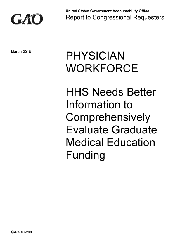 handle is hein.gao/gaobacpfv0001 and id is 1 raw text is: 
GAvO


March 2018


United States Government Accountability Office
Report to Congressional Requesters


PHYSICIAN
WORKFORCE


HHS Needs Better
Information to
Comprehensively
Evaluate Graduate
Medical Education
Funding


GAO-1 8-240


