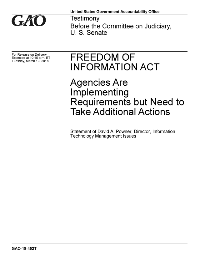 handle is hein.gao/gaobacpfy0001 and id is 1 raw text is:                    United States Government Accountability Office
;Testimony
                   Before the Committee on Judiciary,
                   U. S. Senate


For Release on Delivery
Expected at 10:15 a.m. ET
Tuesday, March 13, 2018


FREEDOM OF
INFORMATION ACT


Agencies Are
Implementing
Requirements but Need to
Take Additional Actions

Statement of David A. Powner, Director, Information
Technology Management Issues


GAO-1 8-452T


