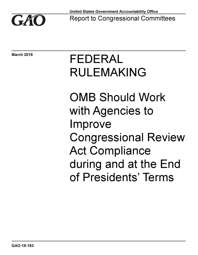 handle is hein.gao/gaobacpgb0001 and id is 1 raw text is: 
GA vO


United States Government Accountability Office
Report to Congressional Committees


March 2018   FEDERAL
             RULEMAKING


OMB Should Work
with Agencies to
Improve
Congressional Review
Act Compliance
during and at the End
of Presidents' Terms


GAO-1 8-183


