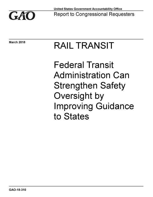 handle is hein.gao/gaobacpgp0001 and id is 1 raw text is:               United States Government Accountability Office
GwA1-O        Report to Congressional Requesters

March 2018    RAIL TRANSIT

              Federal Transit
              Administration Can
              Strengthen Safety
              Oversight by
              Improving Guidance
              to States


GAO-1 8-310


