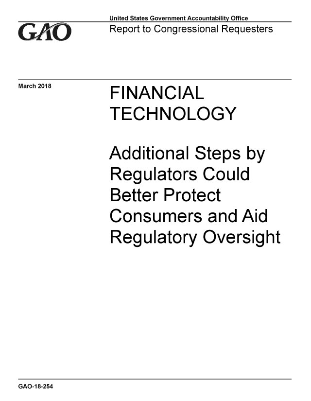 handle is hein.gao/gaobacpgr0001 and id is 1 raw text is: 
G2AjO


March 2018


United States Government Accountability Office
Report to Congressional Requesters


FINANCIAL
TECHNOLOGY


Additional Steps by
Regulators Could
Better Protect
Consumers and Aid
Regulatory Oversight


GAO-18-254


