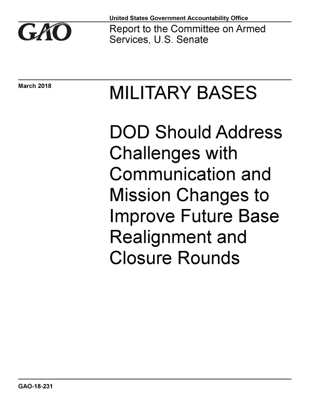 handle is hein.gao/gaobacphi0001 and id is 1 raw text is:             United States Government Accountability Office
CReport to the Committee on Armed
            Services, U.S. Senate

March 2018  MILITARY    BASES

            DOD Should Address
            Challenges with
            Communication and
            Mission Changes to
            Improve Future Base
            Realignment and
            Closure Rounds


GAO-1 8-231


