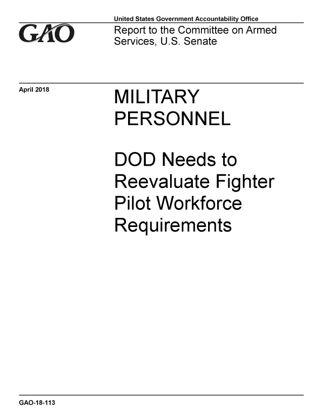 handle is hein.gao/gaobacphr0001 and id is 1 raw text is: 
GAO


April 2018


United States Government Accountability Office
Report to the Committee on Armed
Services, U.S. Senate


MILITARY


PERSONNEL

DOD Needs to
Reevaluate Fighter
Pilot Workforce
Requirements


GAO-18-113



