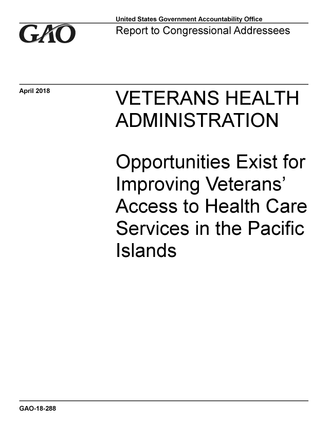 handle is hein.gao/gaobacphw0001 and id is 1 raw text is: 
GAIO


April 2018


United States Government Accountability Office
Report to Congressional Addressees


VETERANS HEALTH
ADMINISTRATION


Opportunities Exist for
Improving Veterans'
Access to Health Care
Services in the Pacific
Islands


GAO-1 8-288



