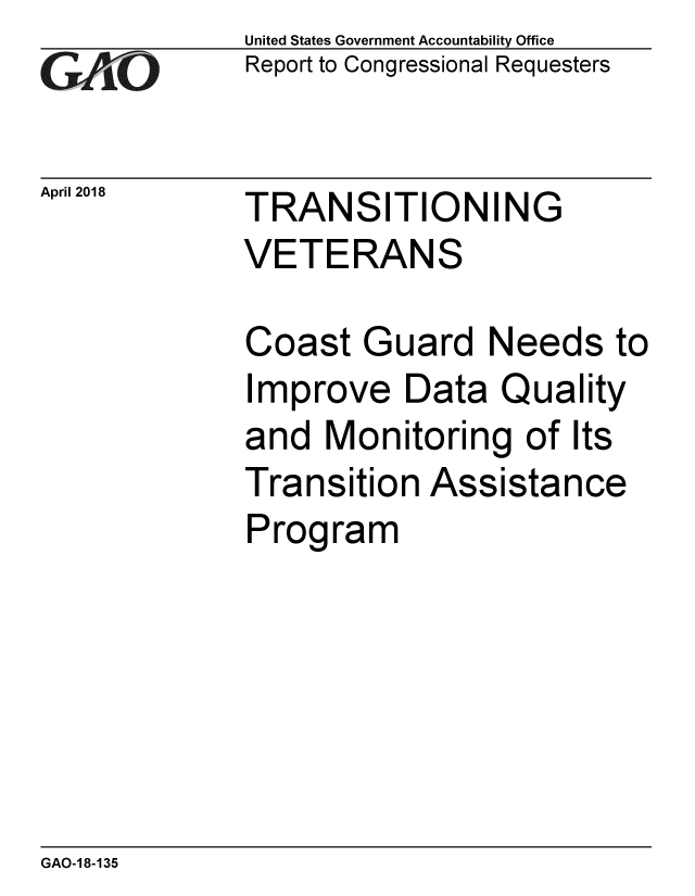 handle is hein.gao/gaobacpil0001 and id is 1 raw text is: 
GAiO


April 2018


United States Government Accountability Office
Report to Congressional Requesters


TRANSITIONING
VETERANS


Coast Guard Needs to
Improve Data Quality
and Monitoring of Its
Transition Assistance
Program


GAO-1 8-135


