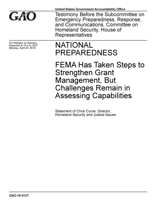 handle is hein.gao/gaobacpim0001 and id is 1 raw text is: 

GA'iO


For Release on Delivery
Expected at 10 a.m. EDT
Monday, April 23, 2018


United States Government Accountability Office
Testimony Before the Subcommittee on
Emergency Preparedness, Response,
and Communications, Committee on
Homeland Security, House of
Representatives


NATIONAL
PREPAREDNESS


FEMA Has Taken Steps to
Strengthen Grant
Management, But
Challenges Remain in
Assessing Capabilities

Statement of Chris Currie, Director,
Homeland Security and Justice Issues


GAO-1 8-512T


