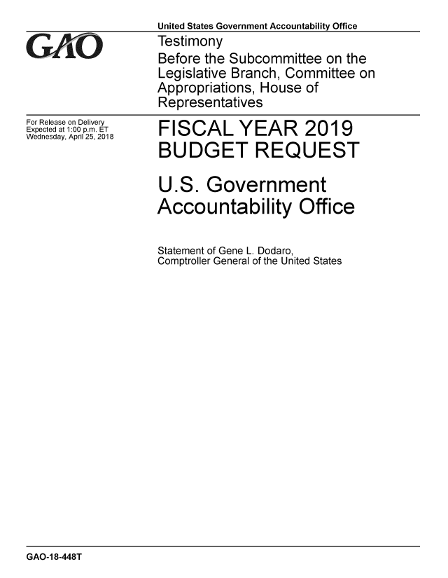 handle is hein.gao/gaobacpiv0001 and id is 1 raw text is:                   United States Government Accountability Office
GTestimony
                  Before the Subcommittee on the
                  Legislative Branch, Committee on
                  Appropriations, House of
                  Representatives


For Release on Delivery
Expected at 1:00 p.m. ET
Wednesday, April 25, 2018


FISCAL YEAR 2019
BUDGET REQUEST

U.S. Government
Accountability Office

Statement of Gene L. Dodaro,
Comptroller General of the United States


GAO-1 8-448T


