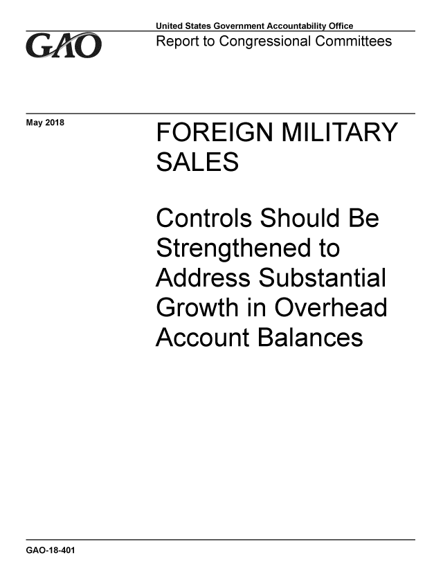 handle is hein.gao/gaobacpjo0001 and id is 1 raw text is: 
GAOV1


United States Government Accountability Office
Report to Congressional Committees


May 2018  FOREIGN MILITARY
             SALES


Controls
Strength
Address
Growth i
Account


Should Be
ened to
Substantial
n Overhead
Balances


GAO-18-401


