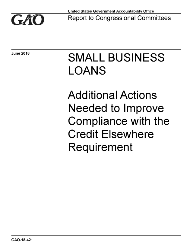 handle is hein.gao/gaobacpki0001 and id is 1 raw text is: 
GA tO


June 2018


United States Government Accountability Office
Report to Congressional Committees


SMALL BUSINESS
LOANS


Additional Actions
Needed to Improve
Compliance with the
Credit Elsewhere
Requirement


GAO-1 8-421


