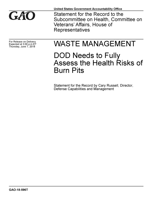 handle is hein.gao/gaobacpkk0001 and id is 1 raw text is:                    United States Government Accountability Office
GAO                Statement for the Record to the
                   Subcommittee on Health, Committee on
                   Veterans' Affairs, House of
                   Representatives


For Release on Delivery
Expected at 3:00 p.m ET
Thursday, June 7, 2018


WASTE MANAGEMENT

DOD Needs to Fully
Assess the Health Risks of
Burn Pits

Statement for the Record by Cary Russell, Director,
Defense Capabilities and Management


GAO-1 8-596T


