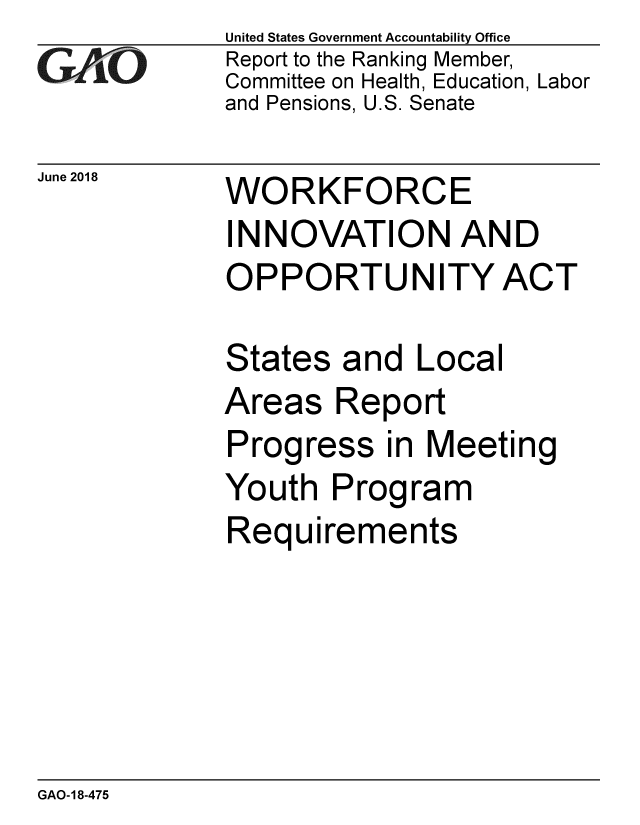 handle is hein.gao/gaobacplc0001 and id is 1 raw text is: 
GA vO


June 2018


United States Government Accountability Office
Report to the Ranking Member,
Committee on Health, Education, Labor
and Pensions, U.S. Senate


WORKFORCE
INNOVATION AND
OPPORTUNITY ACT


States and Local
Areas Report
Progress in Meeting
Youth Program
Requirements


GAO-18-475


