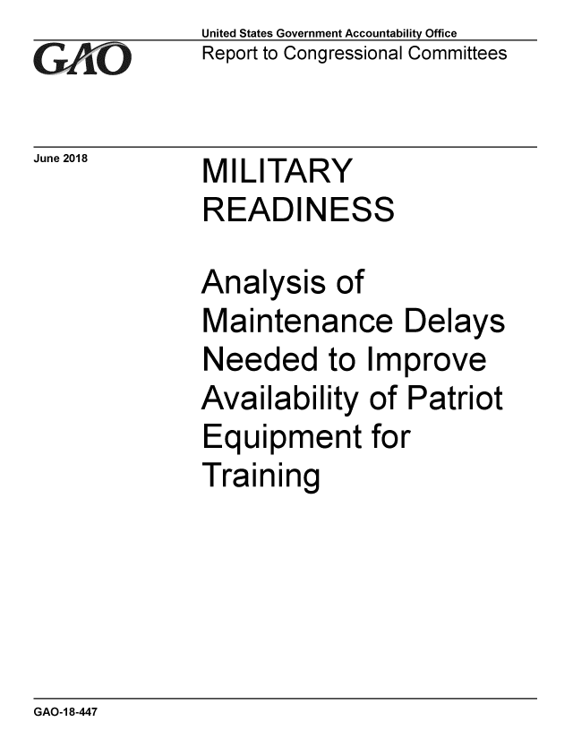 handle is hein.gao/gaobacplh0001 and id is 1 raw text is: 
GAj'O


June 2018


United States Government Accountability Office
Report to Congressional Committees


MILITARY
READINESS


Analysis of
Maintenance Delays
Needed to Improve
Availability of Patriot
Equipment for
Training


GAO-1 8-447


