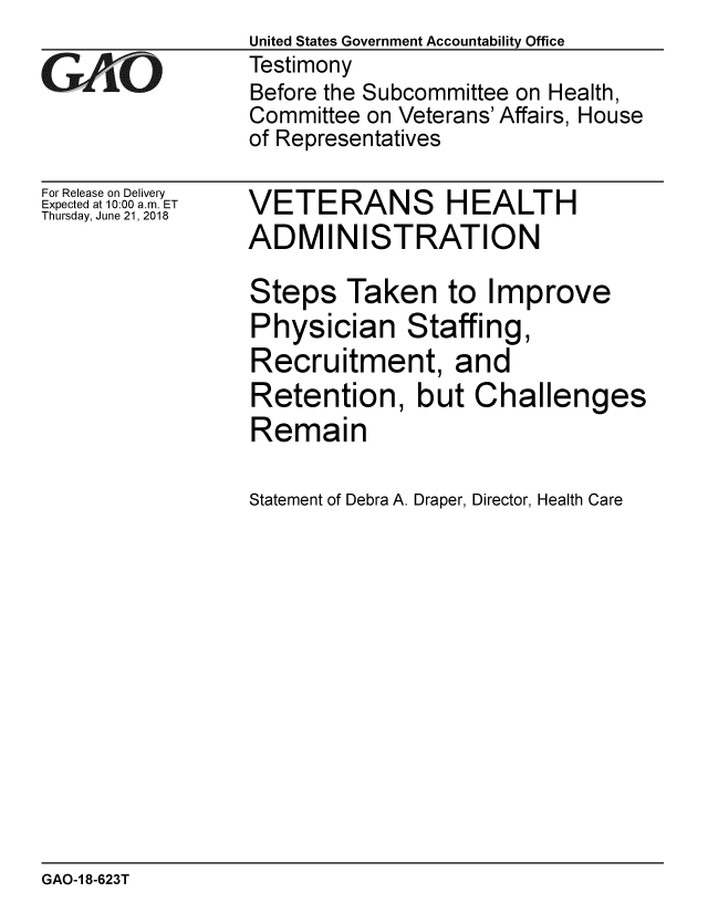 handle is hein.gao/gaobacpli0001 and id is 1 raw text is: 

GAjO


For Release on Delivery
Expected at 10:00 a.m. ET
Thursday, June 21, 2018


United States Government Accountability Office
Testimony
Before the Subcommittee on Health,
Committee on Veterans' Affairs, House
of Representatives


VETERANS HEALTH
ADMINISTRATION

Steps Taken to Improve
Physician Staffing,
Recruitment, and
Retention, but Challenges
Remain

Statement of Debra A. Draper, Director, Health Care


GAO-1 8-623T


