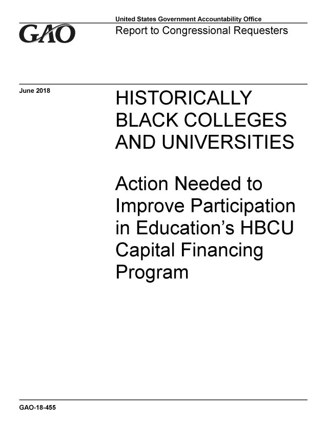 handle is hein.gao/gaobacpls0001 and id is 1 raw text is: 
GAO


June 2018


United States Government Accountability Office
Report to Congressional Requesters


HISTORICALLY


BLACK COLLEGES
AND UNIVERSITIES

Action Needed to
Improve Participation
in Education's HBCU
Capital Financing
Program


GAO-1 8-455



