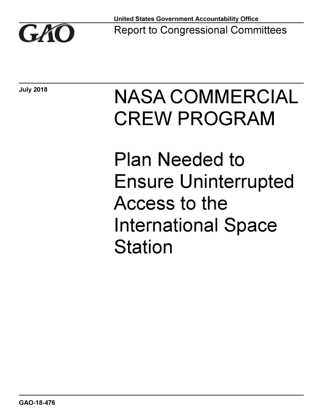handle is hein.gao/gaobacpmf0001 and id is 1 raw text is: 
G2AjO


July 2018


United States Government Accountability Office
Report to Congressional Committees


NASA COMMERCIAL
CREW PROGRAM


Plan Needed to
Ensure Uninterrupted
Access to the
International Space
Station


GAO-1 8-476


