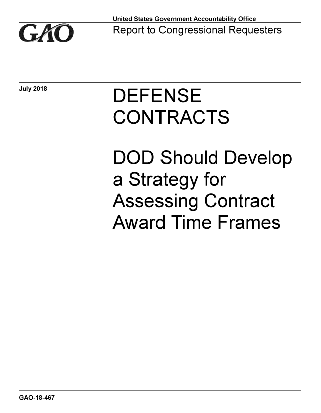 handle is hein.gao/gaobacpmn0001 and id is 1 raw text is: 
GAl'O


July 2018


United States Government Accountability Office
Report to Congressional Requesters


DEFENSE
CONTRACTS


DOD Should Develop
a Strategy for
Assessing Contract
Award Time Frames


GAO-1 8-467



