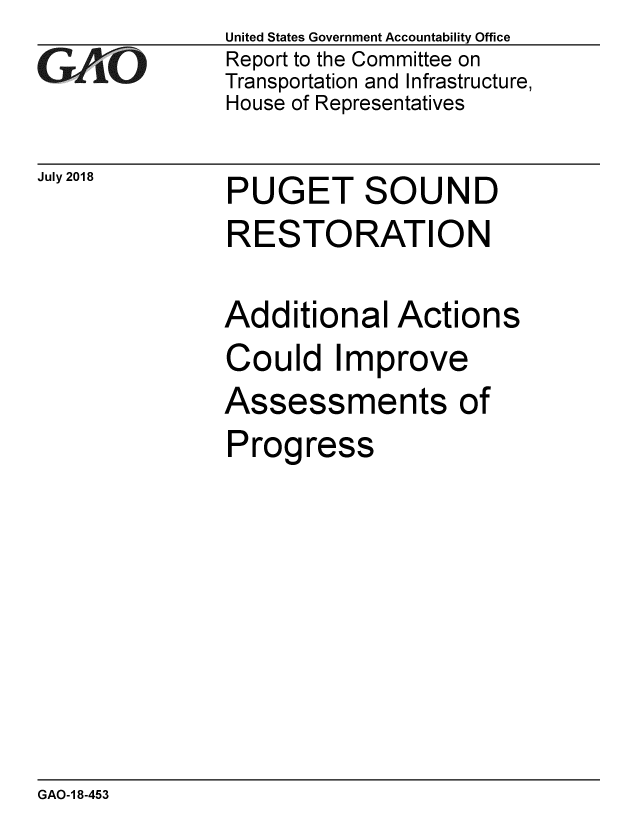 handle is hein.gao/gaobacpnc0001 and id is 1 raw text is: 
GAO


July 2018


United States Government Accountability Office
Report to the Committee on
Transportation and Infrastructure,
House of Representatives


PUGET SOUND
RESTORATION

Additional Actions
Could Improve


Assessments


of


Progress


GAO-1 8-453


