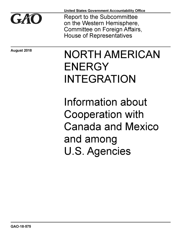 handle is hein.gao/gaobacpom0001 and id is 1 raw text is:               United States Government Accountability Office
G             Report to the Subcommittee
              on the Western Hemisphere,
              Committee on Foreign Affairs,
              House of Representatives


August 2018


NORTH AMERICAN


ENERGY


INTEGRATION

Information about
Cooperation with
Canada and Mexico
and among


U


.S


. Agencies


GAO-1 8-575


