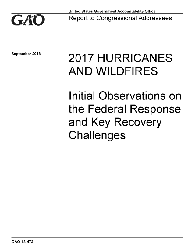 handle is hein.gao/gaobacppy0001 and id is 1 raw text is: 
GAOt


September 2018


United States Government Accountability Office
Report to Congressional Addressees


2017 HURRICANES
AND WILDFIRES


Initial Observations on
the Federal Response
and Key Recovery
Challenges


GAO-1 8-472


