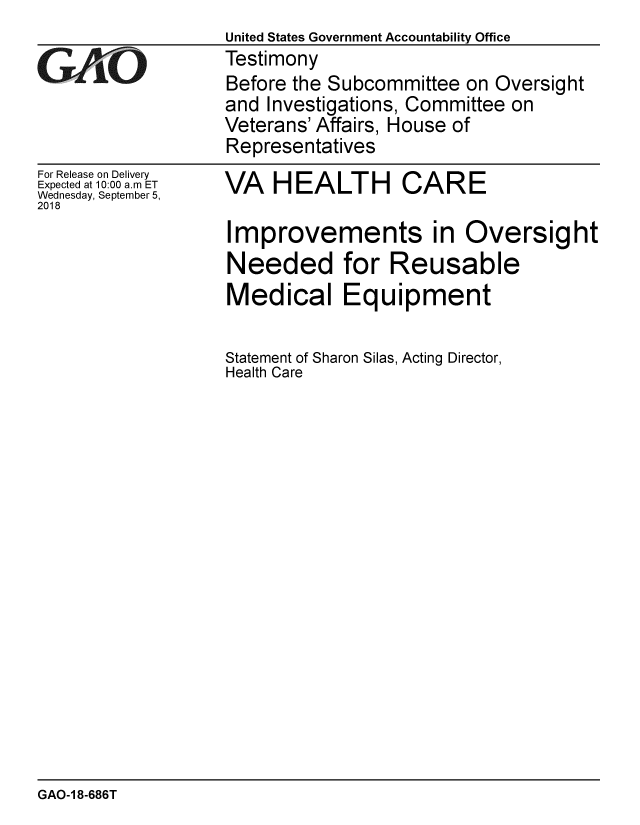 handle is hein.gao/gaobacpqb0001 and id is 1 raw text is:                    United States Government Accountability Office
GAO                Testimony
                   Before the Subcommittee on Oversight
                   and Investigations, Committee on
                   Veterans' Affairs, House of
                   Representatives


For Release on Delivery
Expected at 10:00 a.m ET
Wednesday, September 5,
2018


VA HEALTH CARE


Improvements in Oversight
Needed for Reusable
Medical Equipment

Statement of Sharon Silas, Acting Director,
Health Care


GAO-1 8-686T


