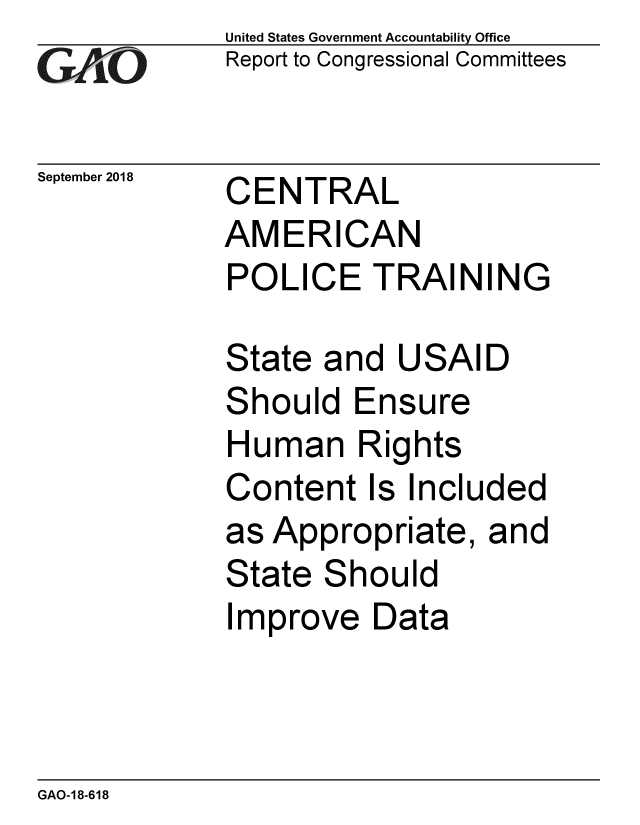 handle is hein.gao/gaobacpqe0001 and id is 1 raw text is: 
GAP  O


September 2018


United States Government Accountability Office
Report to Congressional Committees


CENTRAL
AMERICAN
POLICE TRAINING


State and USAID
Should Ensure
Human Rights
Content Is Included
as Appropriate, and
State Should
Improve Data


GAO-18-618


